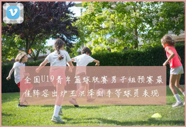 全国U19青年篮球联赛男子组预赛最佳阵容出炉王洪泽刘李等球员表现突出