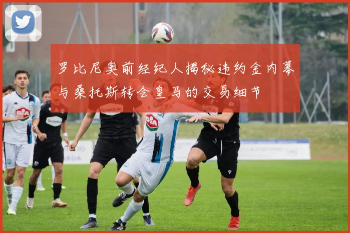 罗比尼奥前经纪人揭秘违约金内幕与桑托斯转会皇马的交易细节