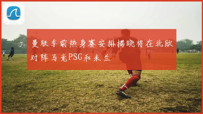 曼联季前热身赛安排揭晓将在北欧对阵马竞PSG和米兰
