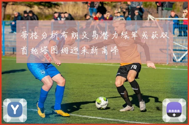蒂格分析布朗交易潜力绿军或获双首轮塔图姆迎来新高峰