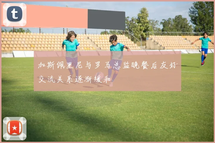 加斯佩里尼与罗马总监晚餐后友好交流关系逐渐缓和