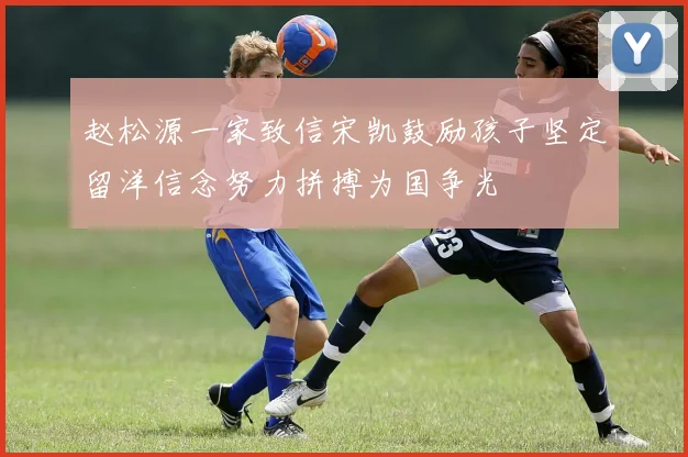 赵松源一家致信宋凯鼓励孩子坚定留洋信念努力拼搏为国争光