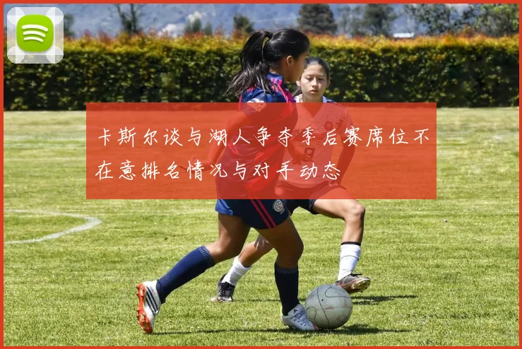 卡斯尔谈与湖人争夺季后赛席位不在意排名情况与对手动态