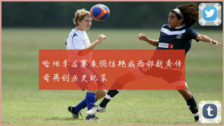 哈珀季后赛表现惊艳成西部新秀传奇再创历史纪录