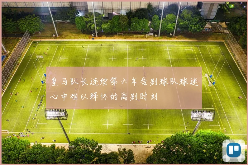 皇马队长连续第六年告别球队球迷心中难以释怀的离别时刻