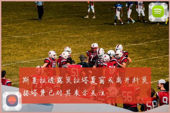 斯基拉透露莫拉塔夏窗或离开科莫赫塔费已对其表示关注