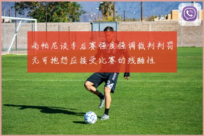 尚帕尼谈季后赛强度强调裁判判罚无可抱怨应接受比赛的残酷性