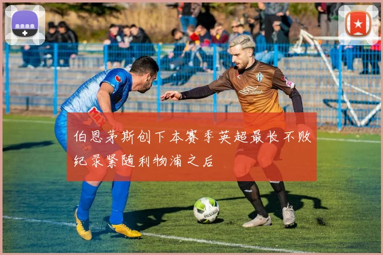 伯恩茅斯创下本赛季英超最长不败纪录紧随利物浦之后