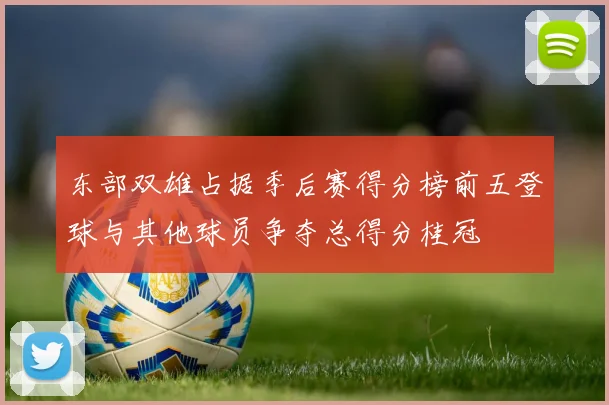 东部双雄占据季后赛得分榜前五登球与其他球员争夺总得分桂冠