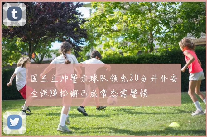 国王主帅警示球队领先20分并非安全保障松懈已成常态需警惕